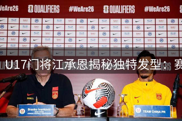 U17门将江承恩揭秘独特发型：赛前背头已成习惯